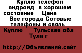 Куплю телефон андроид, в хорошем состояние  › Цена ­ 1 000 - Все города Сотовые телефоны и связь » Куплю   . Тульская обл.,Тула г.